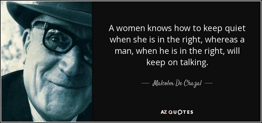 A women knows how to keep quiet when she is in the right, whereas a man, when he is in the right, will keep on talking. - Malcolm De Chazal