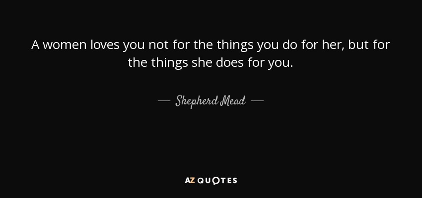 A women loves you not for the things you do for her, but for the things she does for you. - Shepherd Mead