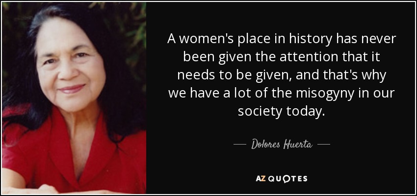 A women's place in history has never been given the attention that it needs to be given, and that's why we have a lot of the misogyny in our society today. - Dolores Huerta