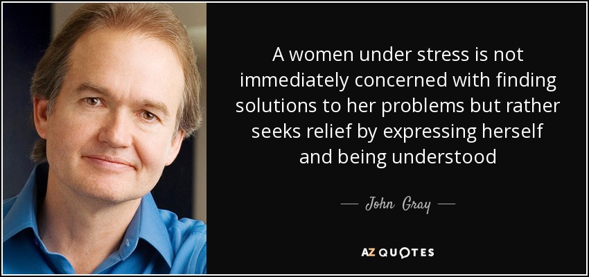 A women under stress is not immediately concerned with finding solutions to her problems but rather seeks relief by expressing herself and being understood - John  Gray