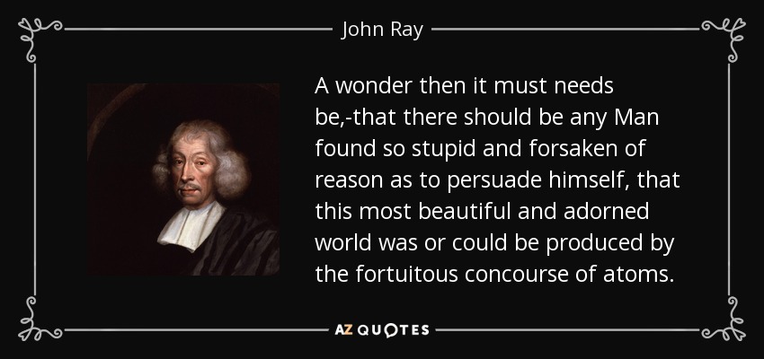 A wonder then it must needs be,-that there should be any Man found so stupid and forsaken of reason as to persuade himself, that this most beautiful and adorned world was or could be produced by the fortuitous concourse of atoms. - John Ray