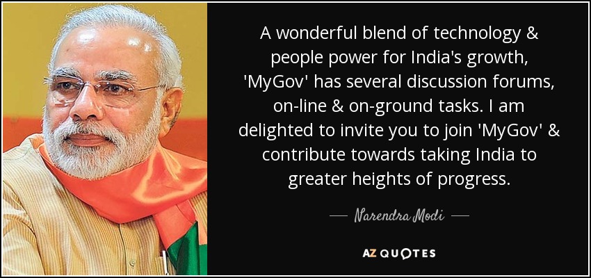 A wonderful blend of technology & people power for India's growth, 'MyGov' has several discussion forums, on-line & on-ground tasks. I am delighted to invite you to join 'MyGov' & contribute towards taking India to greater heights of progress. - Narendra Modi