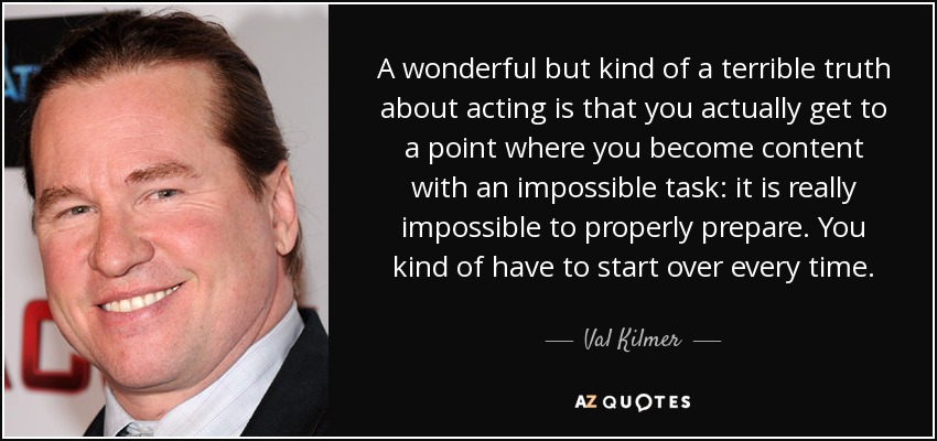 A wonderful but kind of a terrible truth about acting is that you actually get to a point where you become content with an impossible task: it is really impossible to properly prepare. You kind of have to start over every time. - Val Kilmer