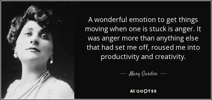 A wonderful emotion to get things moving when one is stuck is anger. It was anger more than anything else that had set me off, roused me into productivity and creativity. - Mary Garden