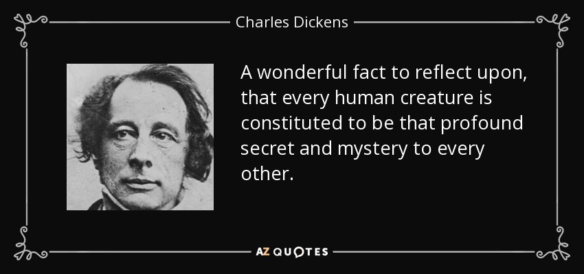 A wonderful fact to reflect upon, that every human creature is constituted to be that profound secret and mystery to every other. - Charles Dickens