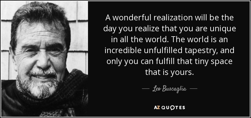 A wonderful realization will be the day you realize that you are unique in all the world. The world is an incredible unfulfilled tapestry, and only you can fulfill that tiny space that is yours. - Leo Buscaglia