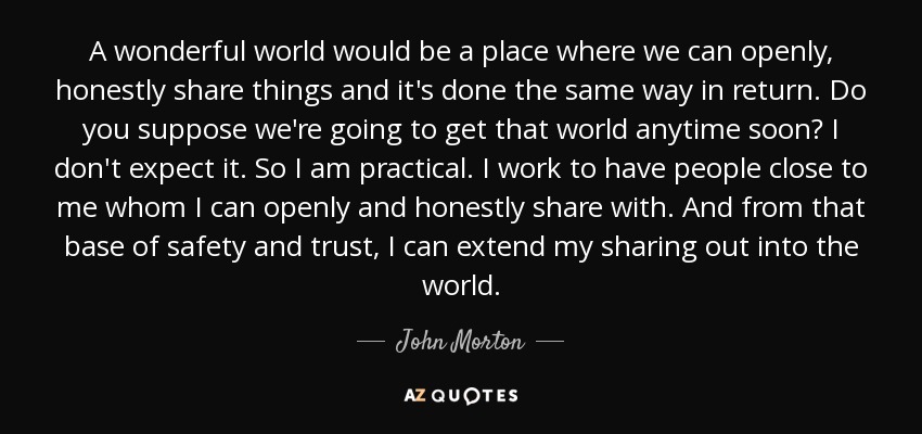 A wonderful world would be a place where we can openly, honestly share things and it's done the same way in return. Do you suppose we're going to get that world anytime soon? I don't expect it. So I am practical. I work to have people close to me whom I can openly and honestly share with. And from that base of safety and trust, I can extend my sharing out into the world. - John Morton