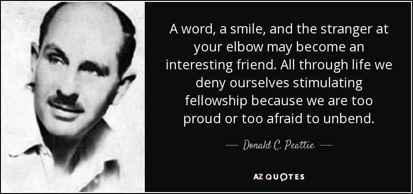 A word, a smile, and the stranger at your elbow may become an interesting friend. All through life we deny ourselves stimulating fellowship because we are too proud or too afraid to unbend. - Donald C. Peattie