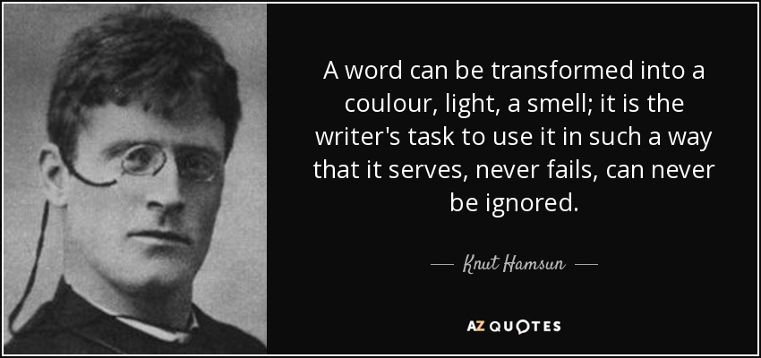 A word can be transformed into a coulour, light, a smell; it is the writer's task to use it in such a way that it serves, never fails, can never be ignored. - Knut Hamsun