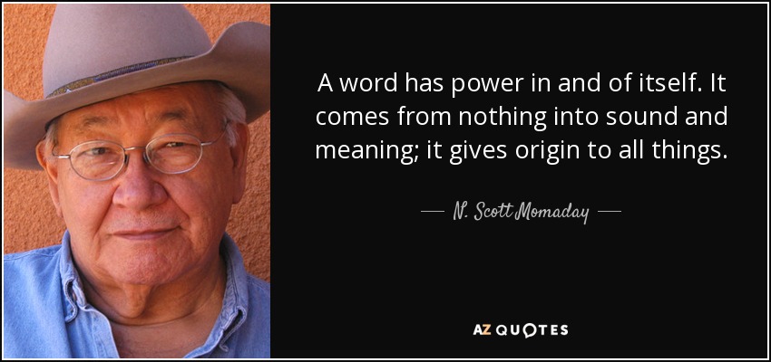 A word has power in and of itself. It comes from nothing into sound and meaning; it gives origin to all things. - N. Scott Momaday