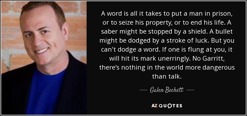 A word is all it takes to put a man in prison, or to seize his property, or to end his life. A saber might be stopped by a shield. A bullet might be dodged by a stroke of luck. But you can't dodge a word. If one is flung at you, it will hit its mark unerringly. No Garritt, there's nothing in the world more dangerous than talk. - Galen Beckett