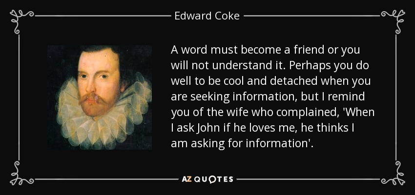 A word must become a friend or you will not understand it. Perhaps you do well to be cool and detached when you are seeking information, but I remind you of the wife who complained, 'When I ask John if he loves me, he thinks I am asking for information'. - Edward Coke