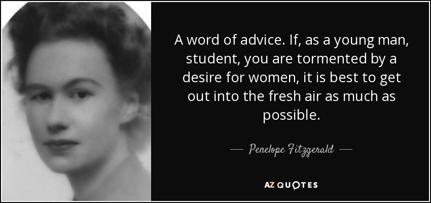 A word of advice. If, as a young man, student, you are tormented by a desire for women, it is best to get out into the fresh air as much as possible. - Penelope Fitzgerald