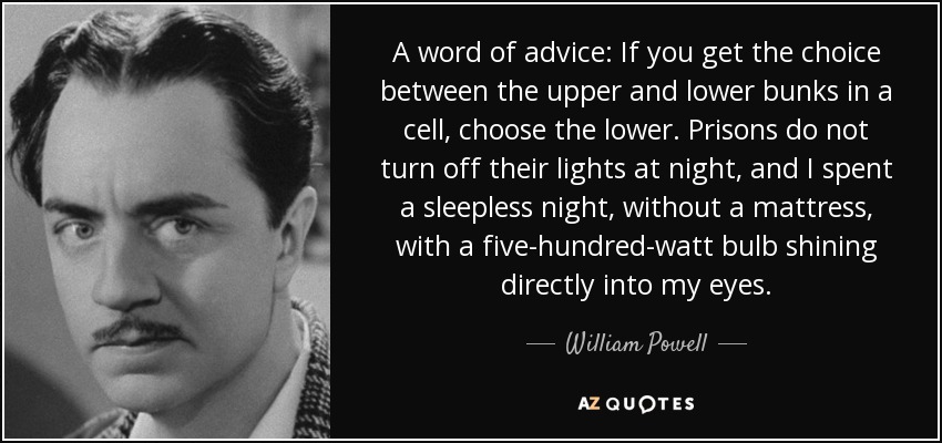 A word of advice: If you get the choice between the upper and lower bunks in a cell, choose the lower. Prisons do not turn off their lights at night, and I spent a sleepless night, without a mattress, with a five-hundred-watt bulb shining directly into my eyes. - William Powell