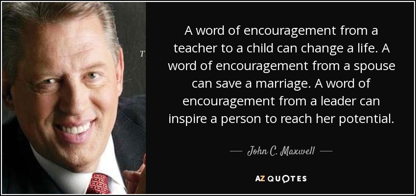 A word of encouragement from a teacher to a child can change a life. A word of encouragement from a spouse can save a marriage. A word of encouragement from a leader can inspire a person to reach her potential. - John C. Maxwell