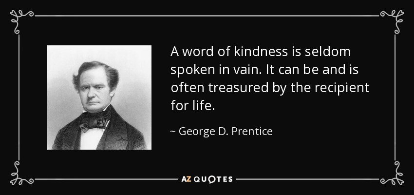 A word of kindness is seldom spoken in vain. It can be and is often treasured by the recipient for life. - George D. Prentice