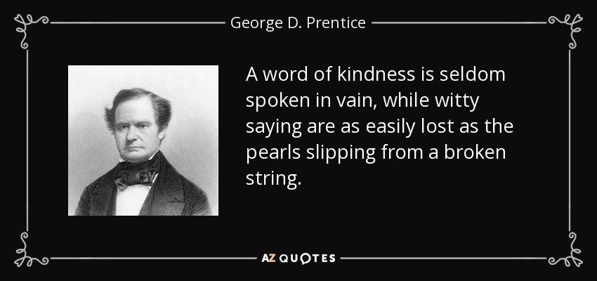 A word of kindness is seldom spoken in vain, while witty saying are as easily lost as the pearls slipping from a broken string. - George D. Prentice
