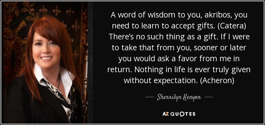 A word of wisdom to you, akribos, you need to learn to accept gifts. (Catera) There’s no such thing as a gift. If I were to take that from you, sooner or later you would ask a favor from me in return. Nothing in life is ever truly given without expectation. (Acheron) - Sherrilyn Kenyon