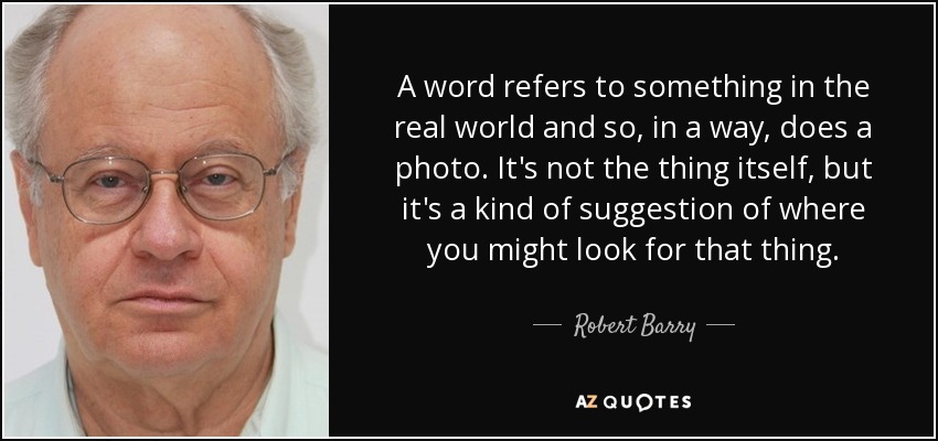A word refers to something in the real world and so, in a way, does a photo. It's not the thing itself, but it's a kind of suggestion of where you might look for that thing. - Robert Barry