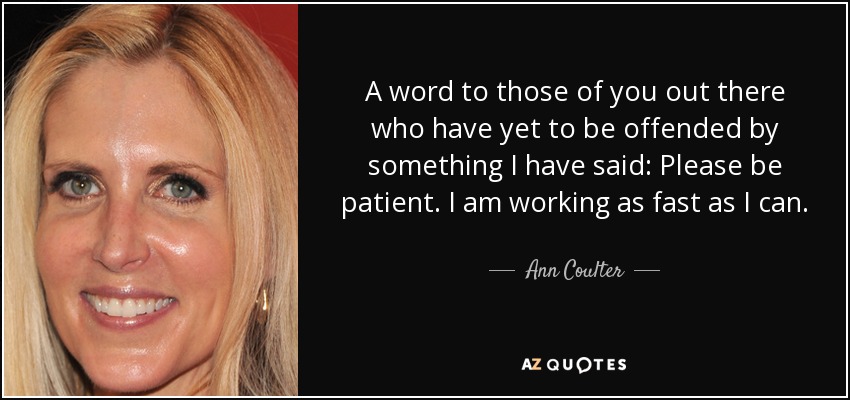 A word to those of you out there who have yet to be offended by something I have said: Please be patient. I am working as fast as I can. - Ann Coulter
