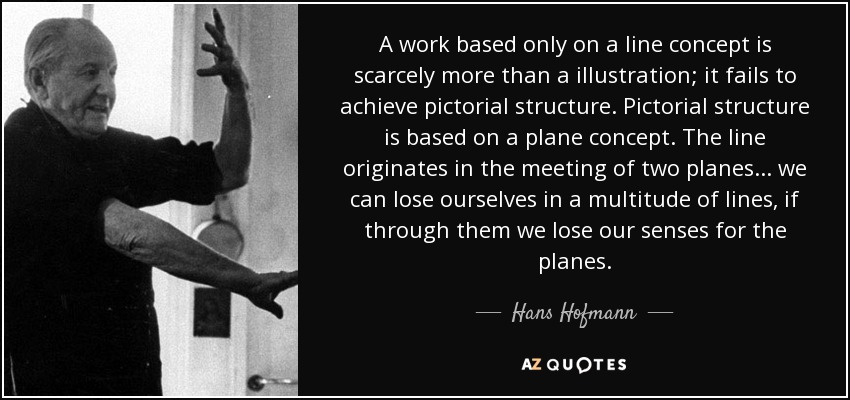 A work based only on a line concept is scarcely more than a illustration; it fails to achieve pictorial structure. Pictorial structure is based on a plane concept. The line originates in the meeting of two planes ... we can lose ourselves in a multitude of lines, if through them we lose our senses for the planes. - Hans Hofmann