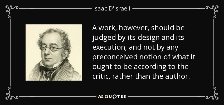 A work, however, should be judged by its design and its execution, and not by any preconceived notion of what it ought to be according to the critic, rather than the author. - Isaac D'Israeli