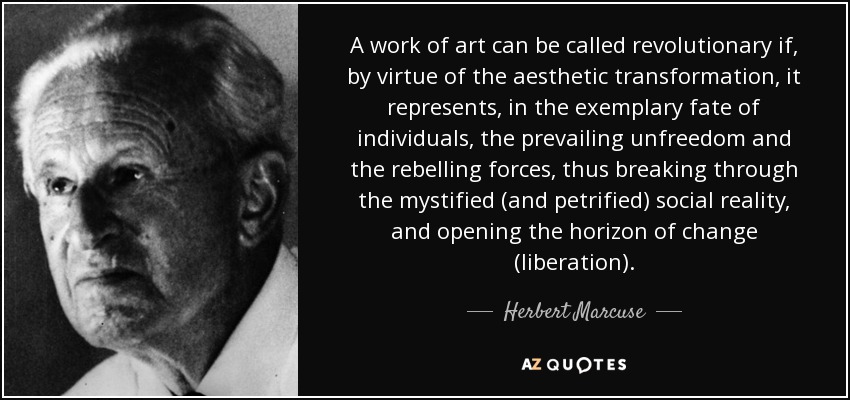 A work of art can be called revolutionary if, by virtue of the aesthetic transformation, it represents, in the exemplary fate of individuals, the prevailing unfreedom and the rebelling forces, thus breaking through the mystified (and petrified) social reality, and opening the horizon of change (liberation). - Herbert Marcuse