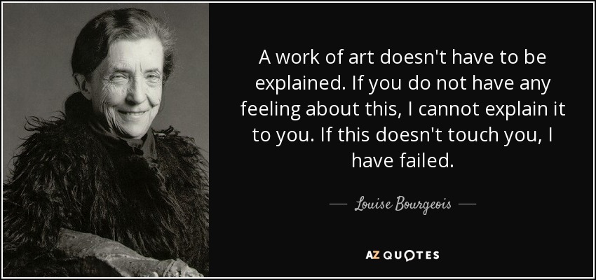 A work of art doesn't have to be explained. If you do not have any feeling about this, I cannot explain it to you. If this doesn't touch you, I have failed. - Louise Bourgeois