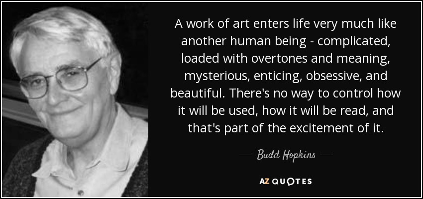 A work of art enters life very much like another human being - complicated, loaded with overtones and meaning, mysterious, enticing, obsessive, and beautiful. There's no way to control how it will be used, how it will be read, and that's part of the excitement of it. - Budd Hopkins