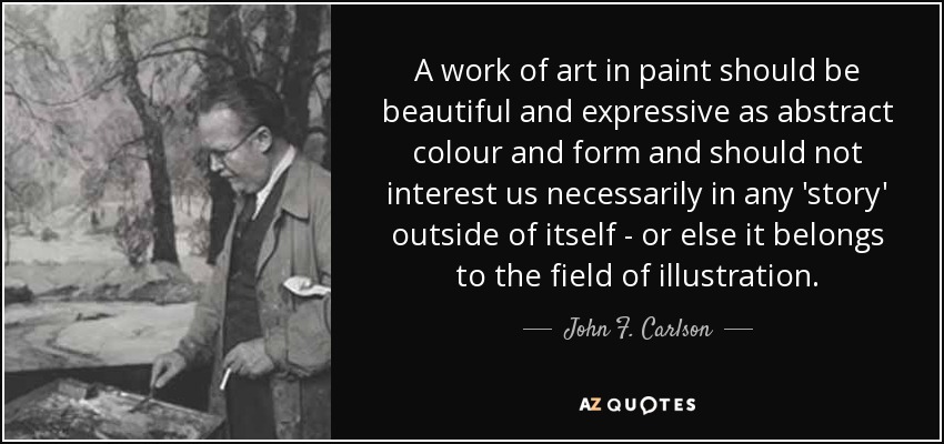 A work of art in paint should be beautiful and expressive as abstract colour and form and should not interest us necessarily in any 'story' outside of itself - or else it belongs to the field of illustration. - John F. Carlson