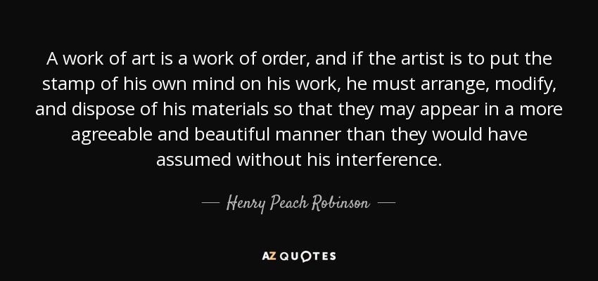 A work of art is a work of order, and if the artist is to put the stamp of his own mind on his work, he must arrange, modify, and dispose of his materials so that they may appear in a more agreeable and beautiful manner than they would have assumed without his interference. - Henry Peach Robinson