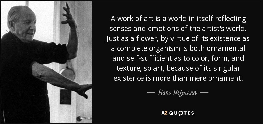 A work of art is a world in itself reflecting senses and emotions of the artist's world. Just as a flower, by virtue of its existence as a complete organism is both ornamental and self-sufficient as to color, form, and texture, so art, because of its singular existence is more than mere ornament. - Hans Hofmann