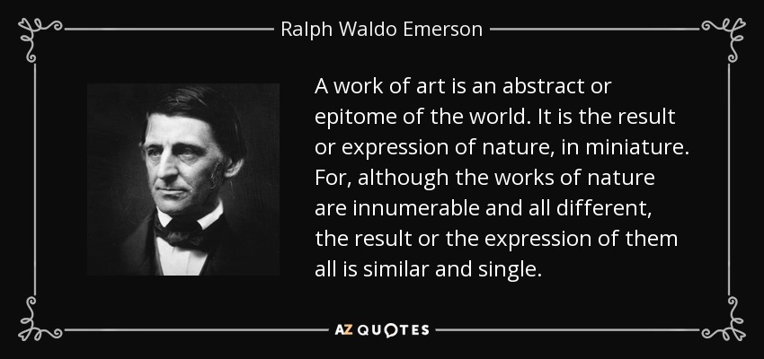 A work of art is an abstract or epitome of the world. It is the result or expression of nature, in miniature. For, although the works of nature are innumerable and all different, the result or the expression of them all is similar and single. - Ralph Waldo Emerson
