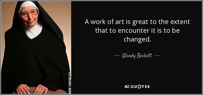 A work of art is great to the extent that to encounter it is to be changed. - Wendy Beckett