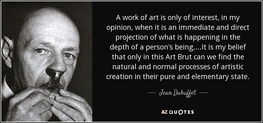 A work of art is only of interest, in my opinion, when it is an immediate and direct projection of what is happening in the depth of a person's being.. ..It is my belief that only in this Art Brut can we find the natural and normal processes of artistic creation in their pure and elementary state. - Jean Dubuffet