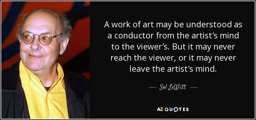 A work of art may be understood as a conductor from the artist's mind to the viewer's. But it may never reach the viewer, or it may never leave the artist's mind. - Sol LeWitt
