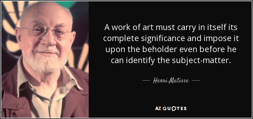 A work of art must carry in itself its complete significance and impose it upon the beholder even before he can identify the subject-matter. - Henri Matisse
