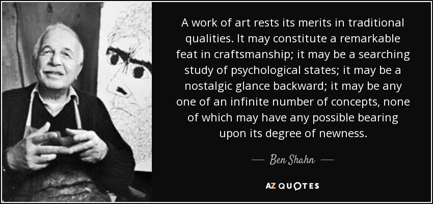 A work of art rests its merits in traditional qualities. It may constitute a remarkable feat in craftsmanship; it may be a searching study of psychological states; it may be a nostalgic glance backward; it may be any one of an infinite number of concepts, none of which may have any possible bearing upon its degree of newness. - Ben Shahn