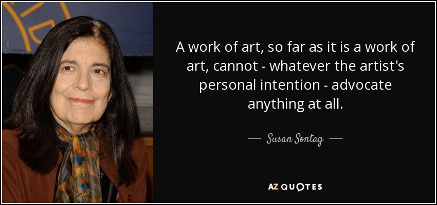 A work of art, so far as it is a work of art, cannot - whatever the artist's personal intention - advocate anything at all. - Susan Sontag