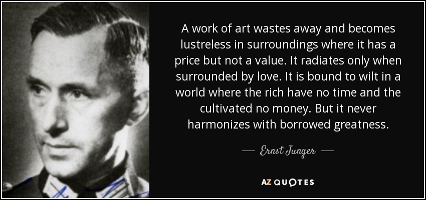 A work of art wastes away and becomes lustreless in surroundings where it has a price but not a value. It radiates only when surrounded by love. It is bound to wilt in a world where the rich have no time and the cultivated no money. But it never harmonizes with borrowed greatness. - Ernst Junger