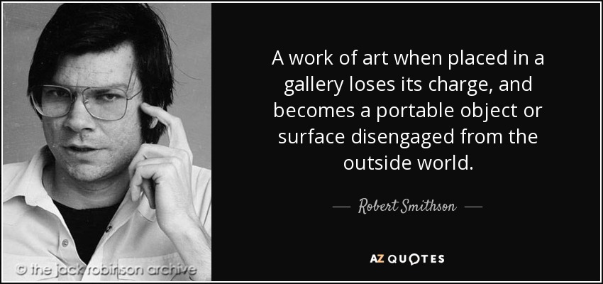 A work of art when placed in a gallery loses its charge, and becomes a portable object or surface disengaged from the outside world. - Robert Smithson