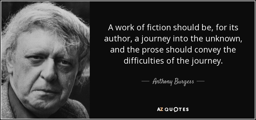 A work of fiction should be, for its author, a journey into the unknown, and the prose should convey the difficulties of the journey. - Anthony Burgess