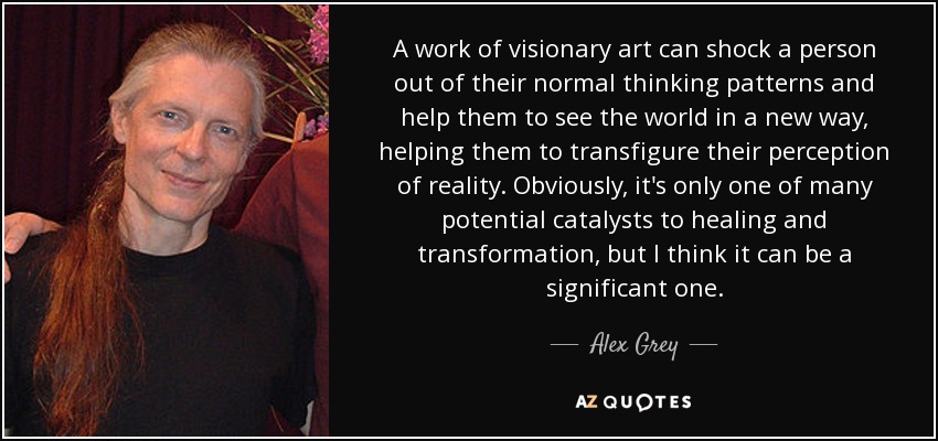 A work of visionary art can shock a person out of their normal thinking patterns and help them to see the world in a new way, helping them to transfigure their perception of reality. Obviously, it's only one of many potential catalysts to healing and transformation, but I think it can be a significant one. - Alex Grey