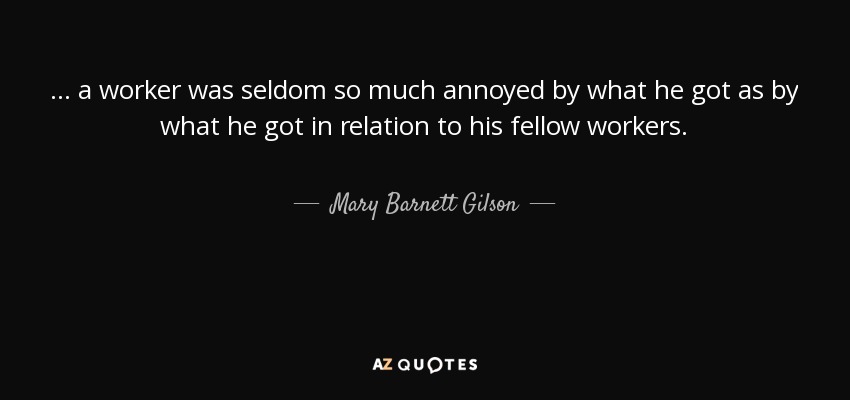 ... a worker was seldom so much annoyed by what he got as by what he got in relation to his fellow workers. - Mary Barnett Gilson