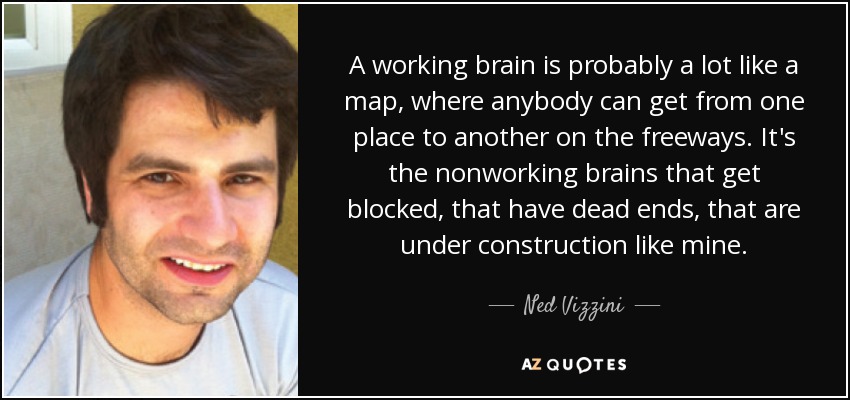 A working brain is probably a lot like a map, where anybody can get from one place to another on the freeways. It's the nonworking brains that get blocked, that have dead ends, that are under construction like mine. - Ned Vizzini