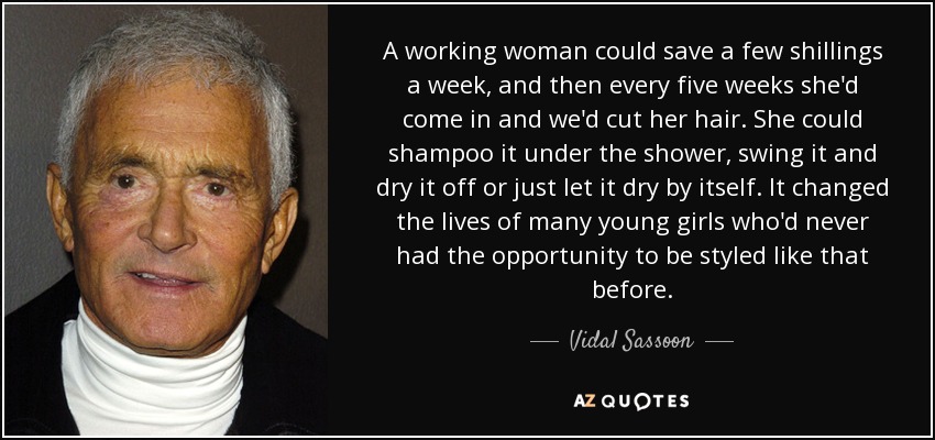 A working woman could save a few shillings a week, and then every five weeks she'd come in and we'd cut her hair. She could shampoo it under the shower, swing it and dry it off or just let it dry by itself. It changed the lives of many young girls who'd never had the opportunity to be styled like that before. - Vidal Sassoon