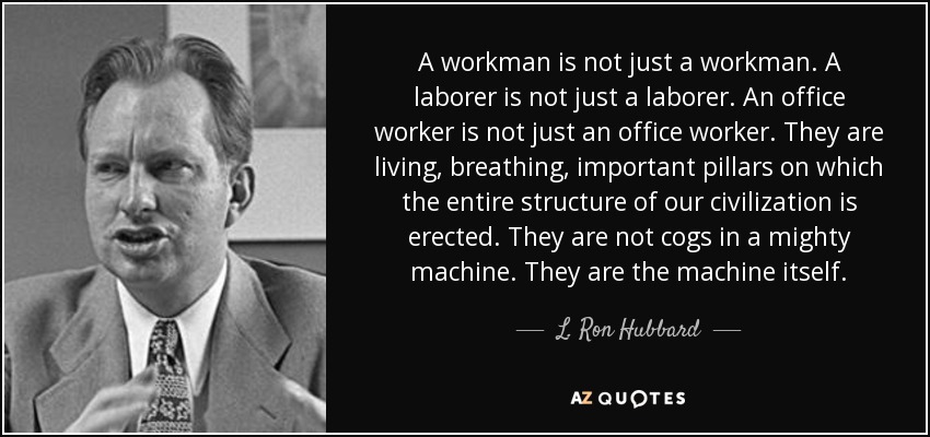 A workman is not just a workman. A laborer is not just a laborer. An office worker is not just an office worker. They are living, breathing, important pillars on which the entire structure of our civilization is erected. They are not cogs in a mighty machine. They are the machine itself. - L. Ron Hubbard