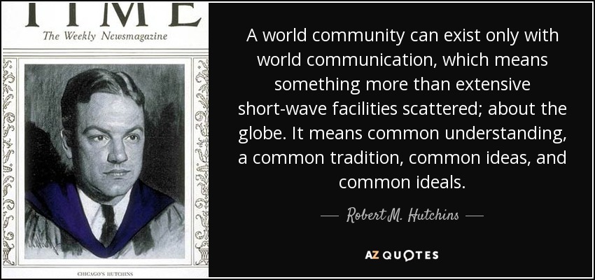 A world community can exist only with world communication, which means something more than extensive short-wave facilities scattered; about the globe. It means common understanding, a common tradition, common ideas, and common ideals. - Robert M. Hutchins