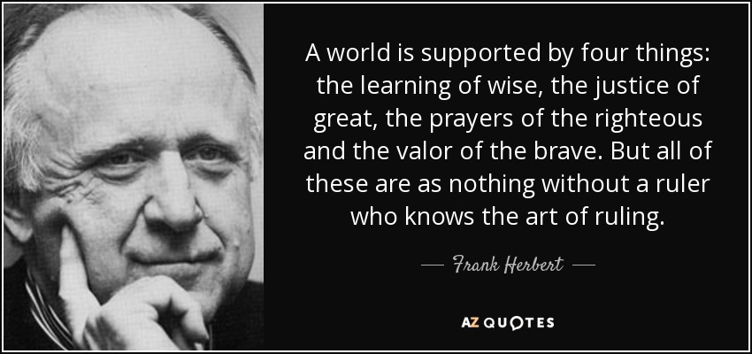 A world is supported by four things: the learning of wise, the justice of great, the prayers of the righteous and the valor of the brave. But all of these are as nothing without a ruler who knows the art of ruling. - Frank Herbert