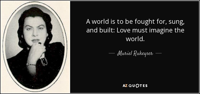 A world is to be fought for, sung, and built: Love must imagine the world. - Muriel Rukeyser